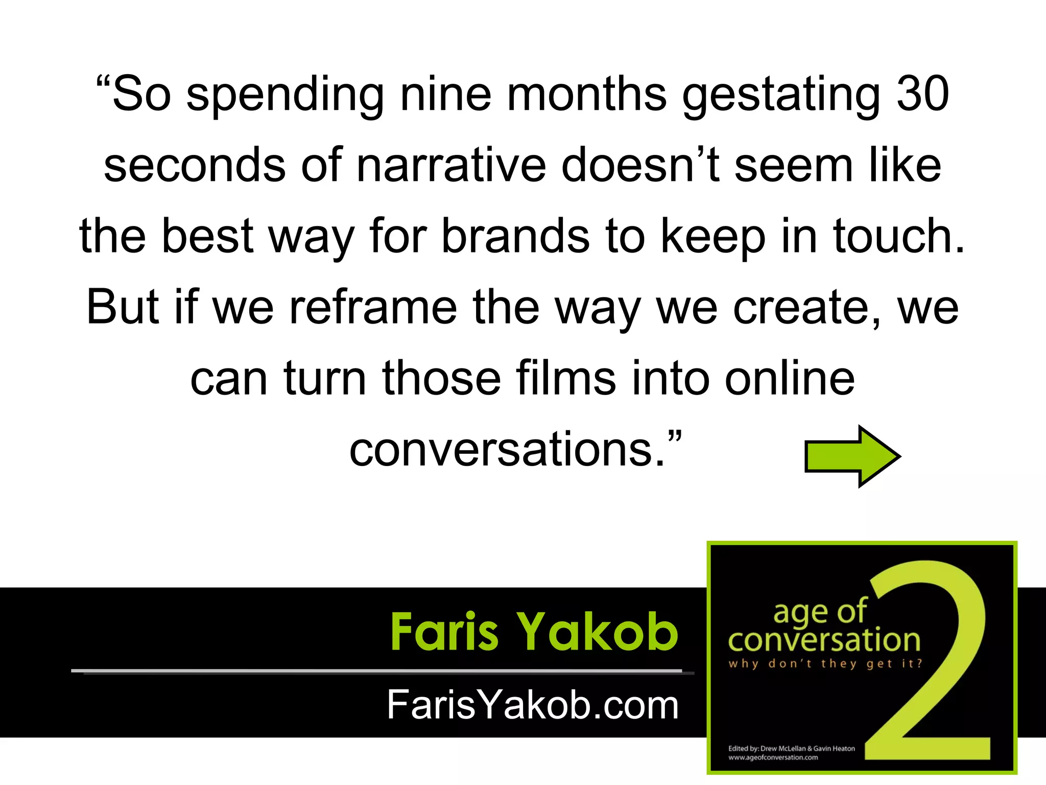 “ So spending nine months gestating 30 seconds of narrative doesn’t seem like the best way for brands to keep in touch. But if we reframe the way we create, we can turn those films into online conversations.”  Faris Yakob FarisYakob.com 