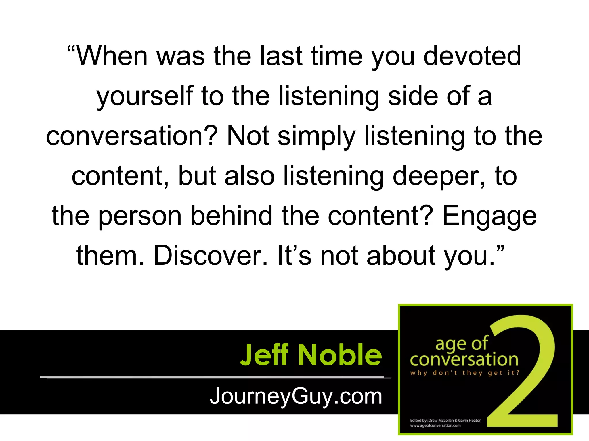 “ When was the last time you devoted yourself to the listening side of a conversation? Not simply listening to the content, but also listening deeper, to the person behind the content? Engage them. Discover. It’s not about you.”  Jeff Noble JourneyGuy.com 