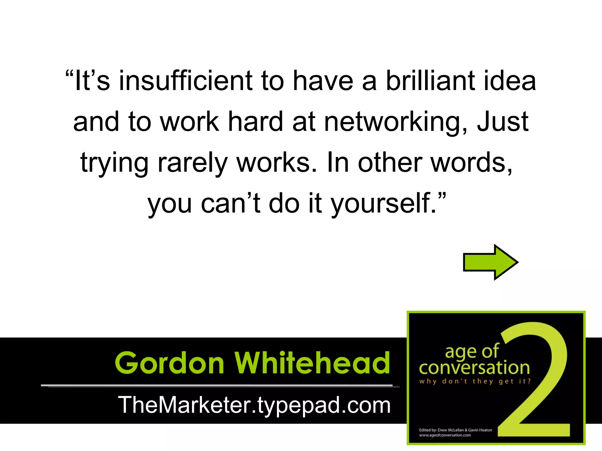 “ It’s insufficient to have a brilliant idea and to work hard at networking, Just trying rarely works. In other words,  you can’t do it yourself.”  Gordon Whitehead TheMarketer.typepad.com 