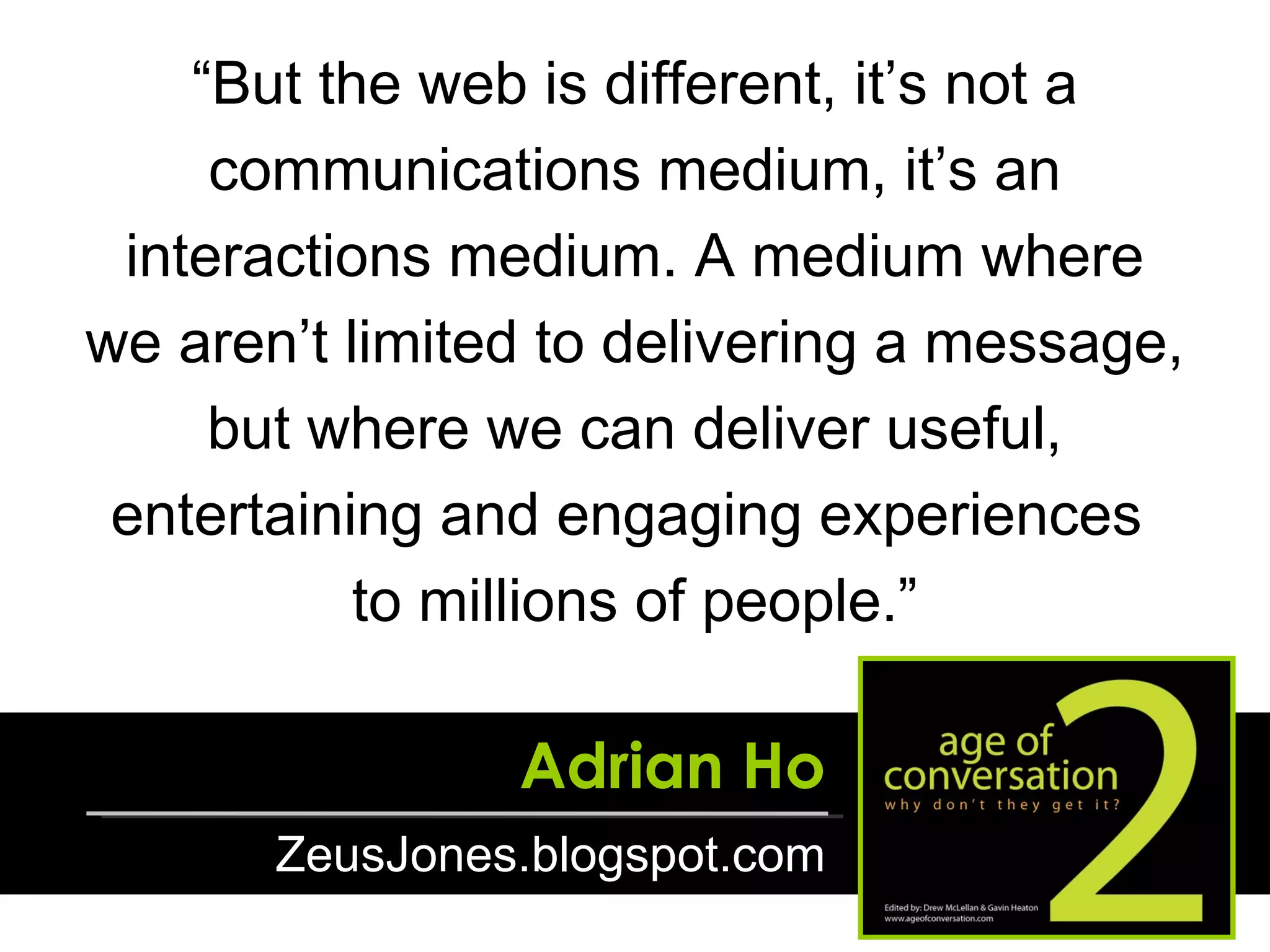 “ But the web is different, it’s not a communications medium, it’s an interactions medium. A medium where we aren’t limited to delivering a message, but where we can deliver useful, entertaining and engaging experiences  to millions of people.” Adrian Ho ZeusJones.blogspot.com 