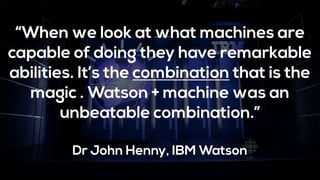 “When we look at what machines are
capable of doing they have remarkable
abilities. It’s the combination that is the
magic . Watson + machine was an
unbeatable combination.”
Dr John Henny, IBM Watson
 