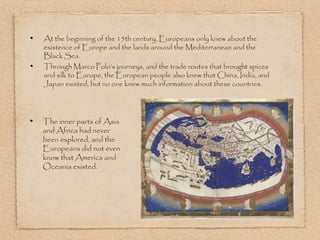 At the beginning of the 15th century, Europeans only knew about the
existence of Europe and the lands around the Mediterranean and the
Black Sea.
Through Marco Polo’s journeys, and the trade routes that brought spices
and silk to Europe, the European people also knew that China, India, and
Japan existed, but no one knew much information about these countries.




The inner parts of Asia
and Africa had never
been explored, and the
Europeans did not even
know that America and
Oceania existed.
 