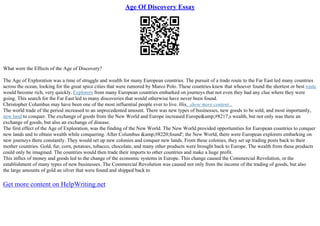 Age Of Discovery Essay
What were the Effects of the Age of Discovery?
The Age of Exploration was a time of struggle and wealth for many European countries. The pursuit of a trade route to the Far East led many countries
across the ocean, looking for the great spice cities that were rumored by Marco Polo. These countries knew that whoever found the shortest or best route
would become rich, very quickly. Explorers from many European countries embarked on journeys that not even they had any clue where they were
going. This search for the Far East led to many discoveries that would otherwise have never been found.
Christopher Columbus may have been one of the most influential people ever to live. His...show more content...
The world trade of the period increased to an unprecedented amount. There was new types of businesses, new goods to be sold, and most importantly,
new land to conquer. The exchange of goods from the New World and Europe increased Europe&amp;#8217;s wealth, but not only was there an
exchange of goods, but also an exchange of disease.
The first effect of the Age of Exploration, was the finding of the New World. The New World provided opportunities for European countries to conquer
new lands and to obtain wealth while conquering. After Columbus &amp;#8220;found'; the New World, there were European explorers embarking on
new journeys there constantly. They would set up new colonies and conquer new lands. From these colonies, they set up trading posts back to their
mother countries. Gold, fur, corn, potatoes, tobacco, chocolate, and many other products were brought back to Europe. The wealth from these products
could only be imagined. The countries would then trade their imports to other countries and make a huge profit.
This influx of money and goods led to the change of the economic systems in Europe. This change caused the Commercial Revolution, or the
establishment of many types of new businesses. The Commercial Revolution was caused not only from the income of the trading of goods, but also
the large amounts of gold an silver that were found and shipped back to
Get more content on HelpWriting.net
 