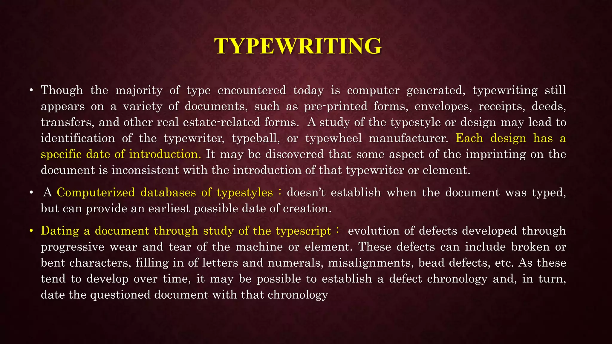 TYPEWRITING
• Though the majority of type encountered today is computer generated, typewriting still
appears on a variety of documents, such as pre-printed forms, envelopes, receipts, deeds,
transfers, and other real estate-related forms. A study of the typestyle or design may lead to
identification of the typewriter, typeball, or typewheel manufacturer. Each design has a
specific date of introduction. It may be discovered that some aspect of the imprinting on the
document is inconsistent with the introduction of that typewriter or element.
• A Computerized databases of typestyles : doesn’t establish when the document was typed,
but can provide an earliest possible date of creation.
• Dating a document through study of the typescript : evolution of defects developed through
progressive wear and tear of the machine or element. These defects can include broken or
bent characters, filling in of letters and numerals, misalignments, bead defects, etc. As these
tend to develop over time, it may be possible to establish a defect chronology and, in turn,
date the questioned document with that chronology
 