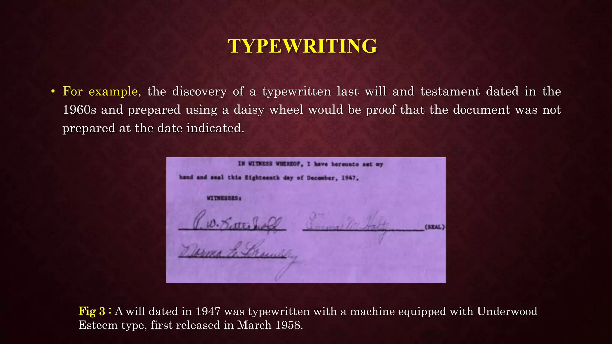 TYPEWRITING
• For example, the discovery of a typewritten last will and testament dated in the
1960s and prepared using a daisy wheel would be proof that the document was not
prepared at the date indicated.
Fig 3 : A will dated in 1947 was typewritten with a machine equipped with Underwood
Esteem type, first released in March 1958.
 