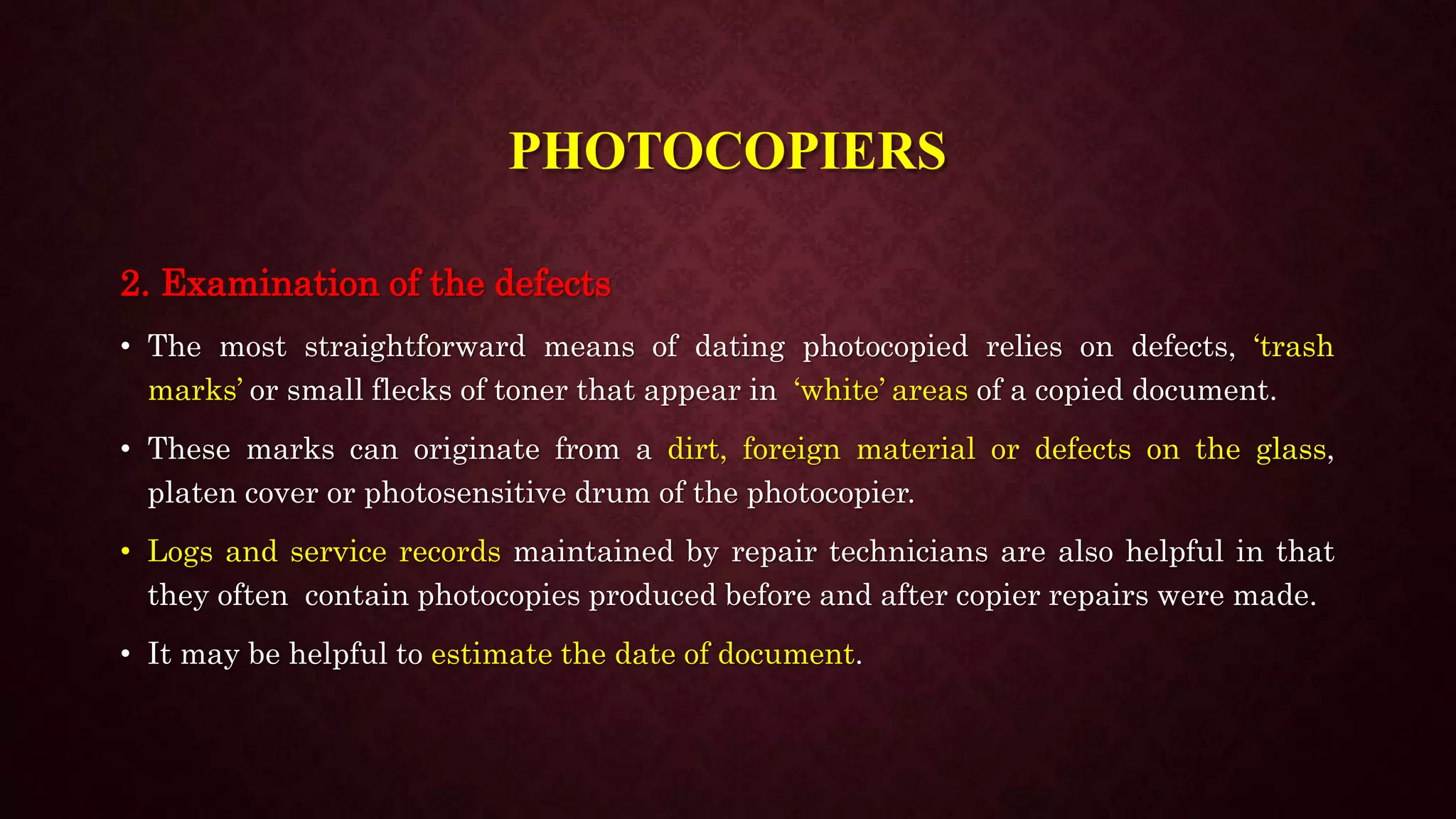 PHOTOCOPIERS
2. Examination of the defects
• The most straightforward means of dating photocopied relies on defects, ‘trash
marks’ or small flecks of toner that appear in ‘white’ areas of a copied document.
• These marks can originate from a dirt, foreign material or defects on the glass,
platen cover or photosensitive drum of the photocopier.
• Logs and service records maintained by repair technicians are also helpful in that
they often contain photocopies produced before and after copier repairs were made.
• It may be helpful to estimate the date of document.
 