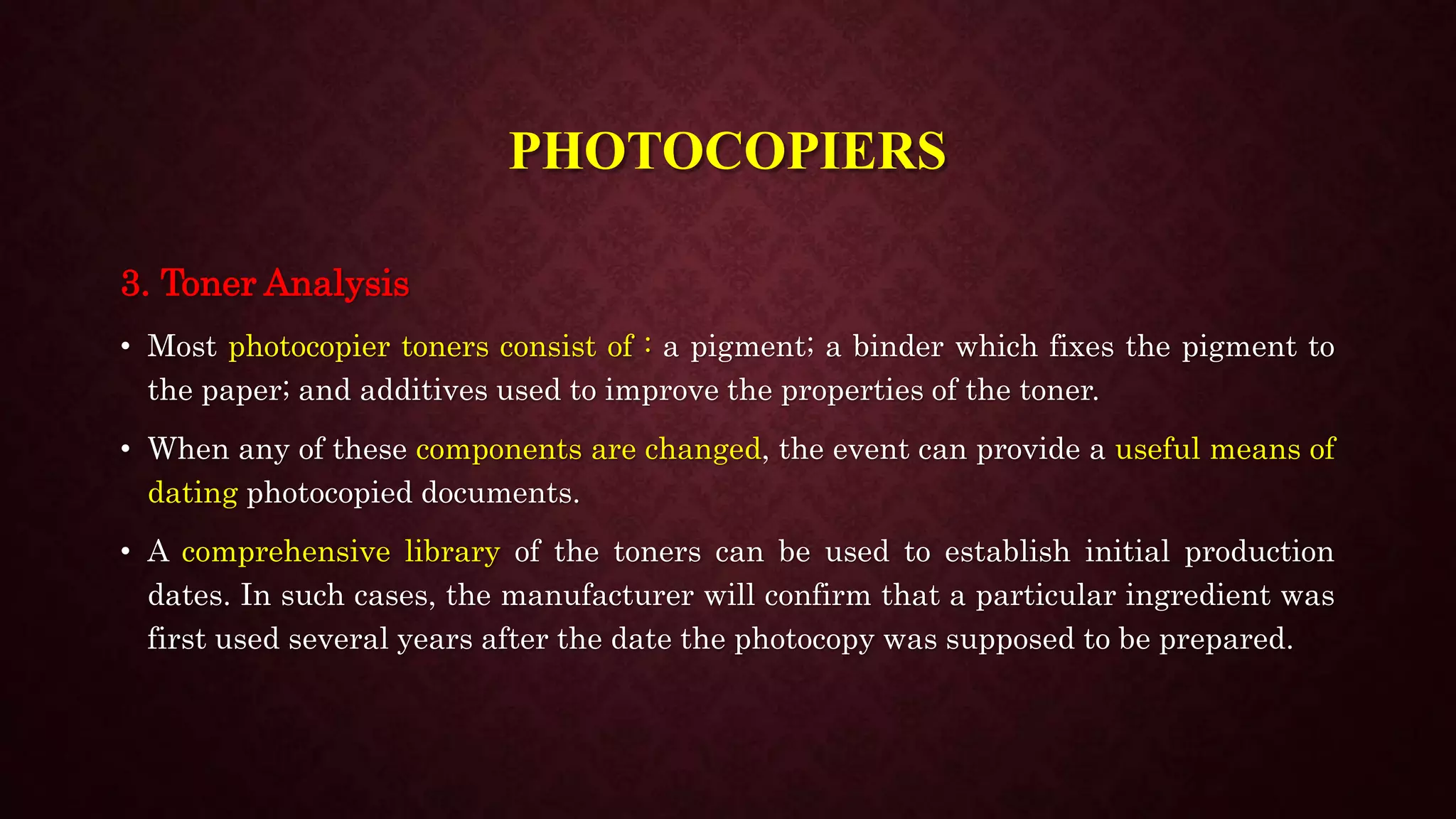 3. Toner Analysis
• Most photocopier toners consist of : a pigment; a binder which fixes the pigment to
the paper; and additives used to improve the properties of the toner.
• When any of these components are changed, the event can provide a useful means of
dating photocopied documents.
• A comprehensive library of the toners can be used to establish initial production
dates. In such cases, the manufacturer will confirm that a particular ingredient was
first used several years after the date the photocopy was supposed to be prepared.
PHOTOCOPIERS
 