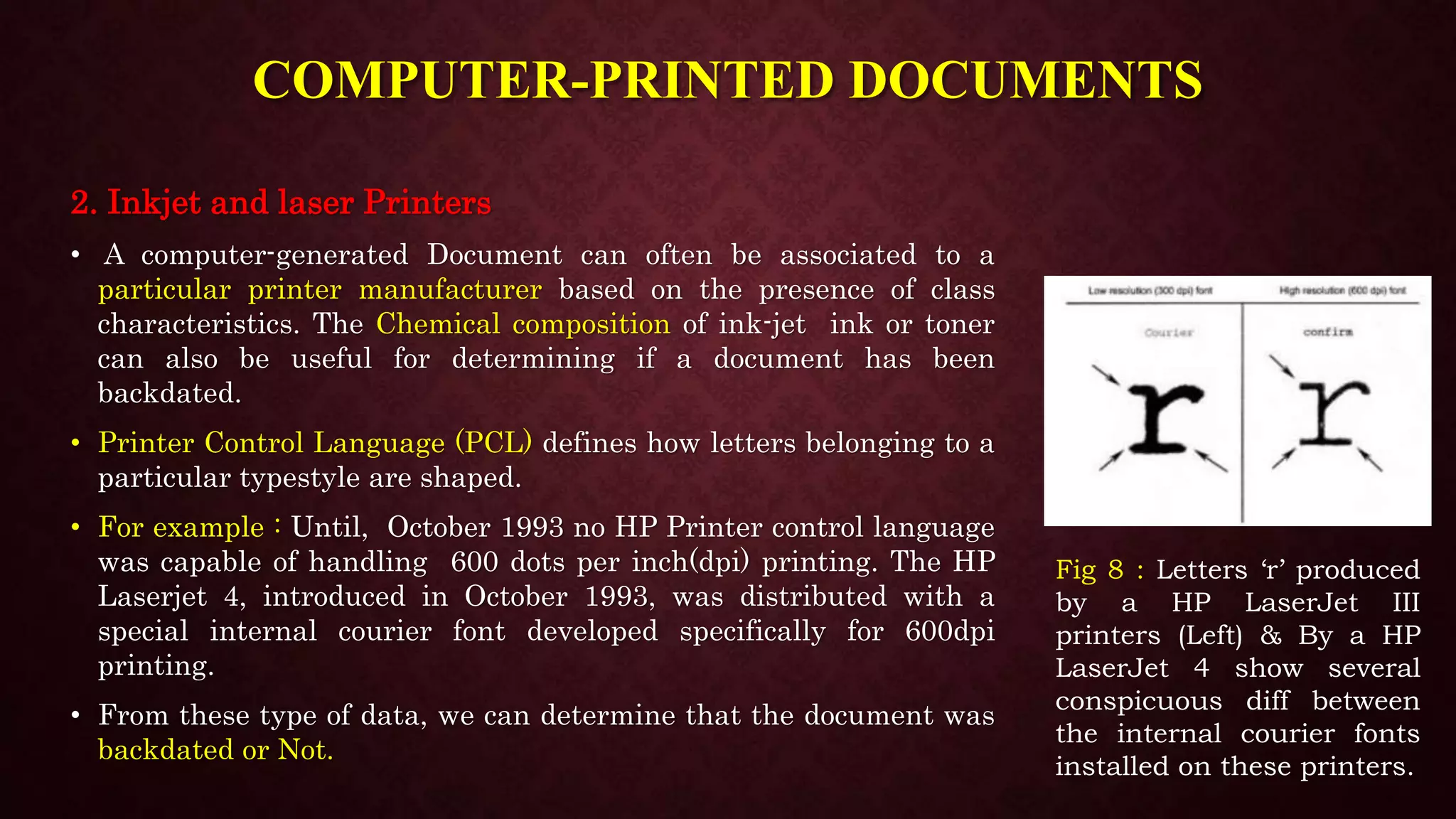 COMPUTER-PRINTED DOCUMENTS
2. Inkjet and laser Printers
• A computer-generated Document can often be associated to a
particular printer manufacturer based on the presence of class
characteristics. The Chemical composition of ink-jet ink or toner
can also be useful for determining if a document has been
backdated.
• Printer Control Language (PCL) defines how letters belonging to a
particular typestyle are shaped.
• For example : Until, October 1993 no HP Printer control language
was capable of handling 600 dots per inch(dpi) printing. The HP
Laserjet 4, introduced in October 1993, was distributed with a
special internal courier font developed specifically for 600dpi
printing.
• From these type of data, we can determine that the document was
backdated or Not.
Fig 8 : Letters ‘r’ produced
by a HP LaserJet III
printers (Left) & By a HP
LaserJet 4 show several
conspicuous diff between
the internal courier fonts
installed on these printers.
 