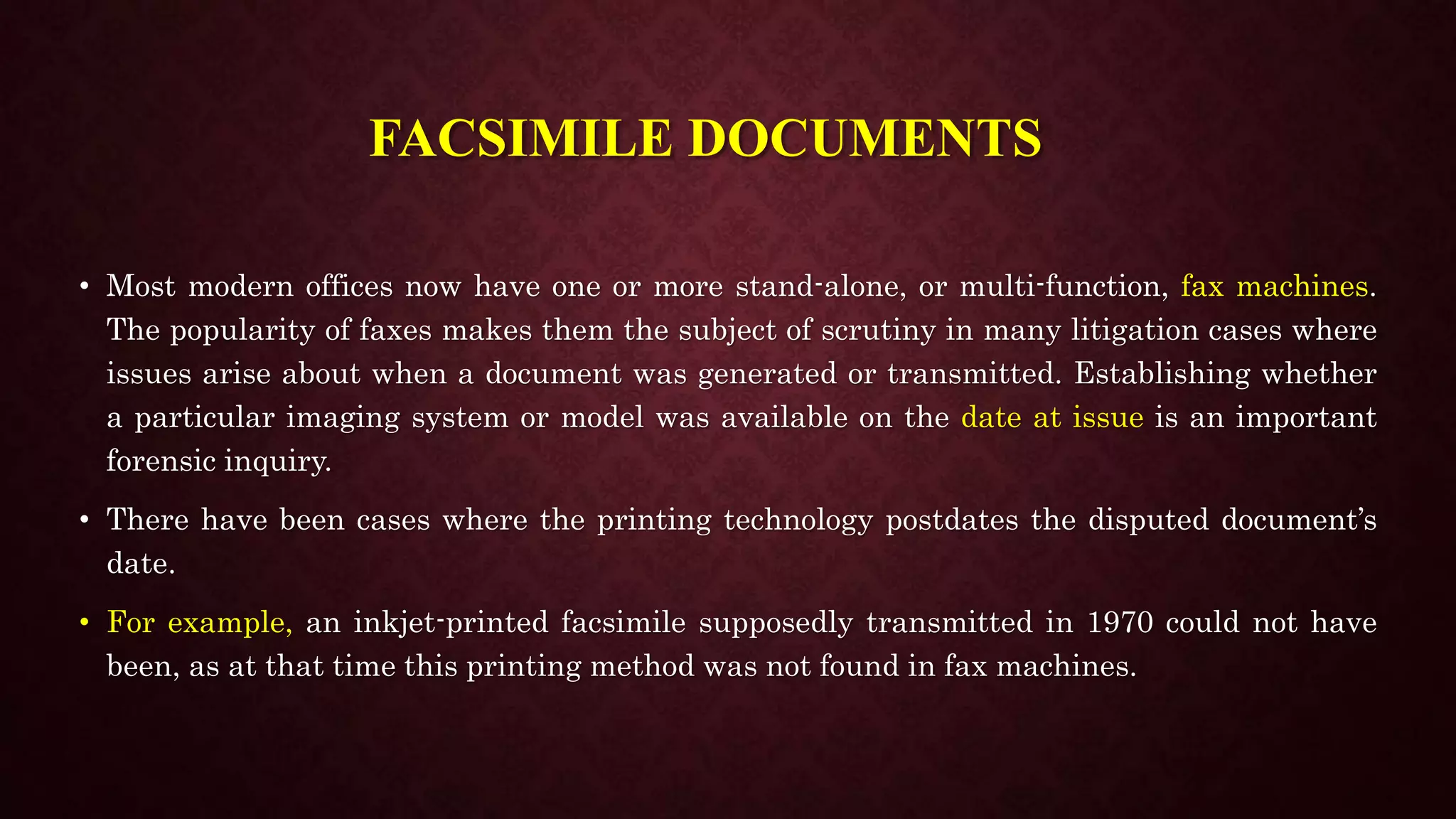 FACSIMILE DOCUMENTS
• Most modern offices now have one or more stand-alone, or multi-function, fax machines.
The popularity of faxes makes them the subject of scrutiny in many litigation cases where
issues arise about when a document was generated or transmitted. Establishing whether
a particular imaging system or model was available on the date at issue is an important
forensic inquiry.
• There have been cases where the printing technology postdates the disputed document’s
date.
• For example, an inkjet-printed facsimile supposedly transmitted in 1970 could not have
been, as at that time this printing method was not found in fax machines.
 