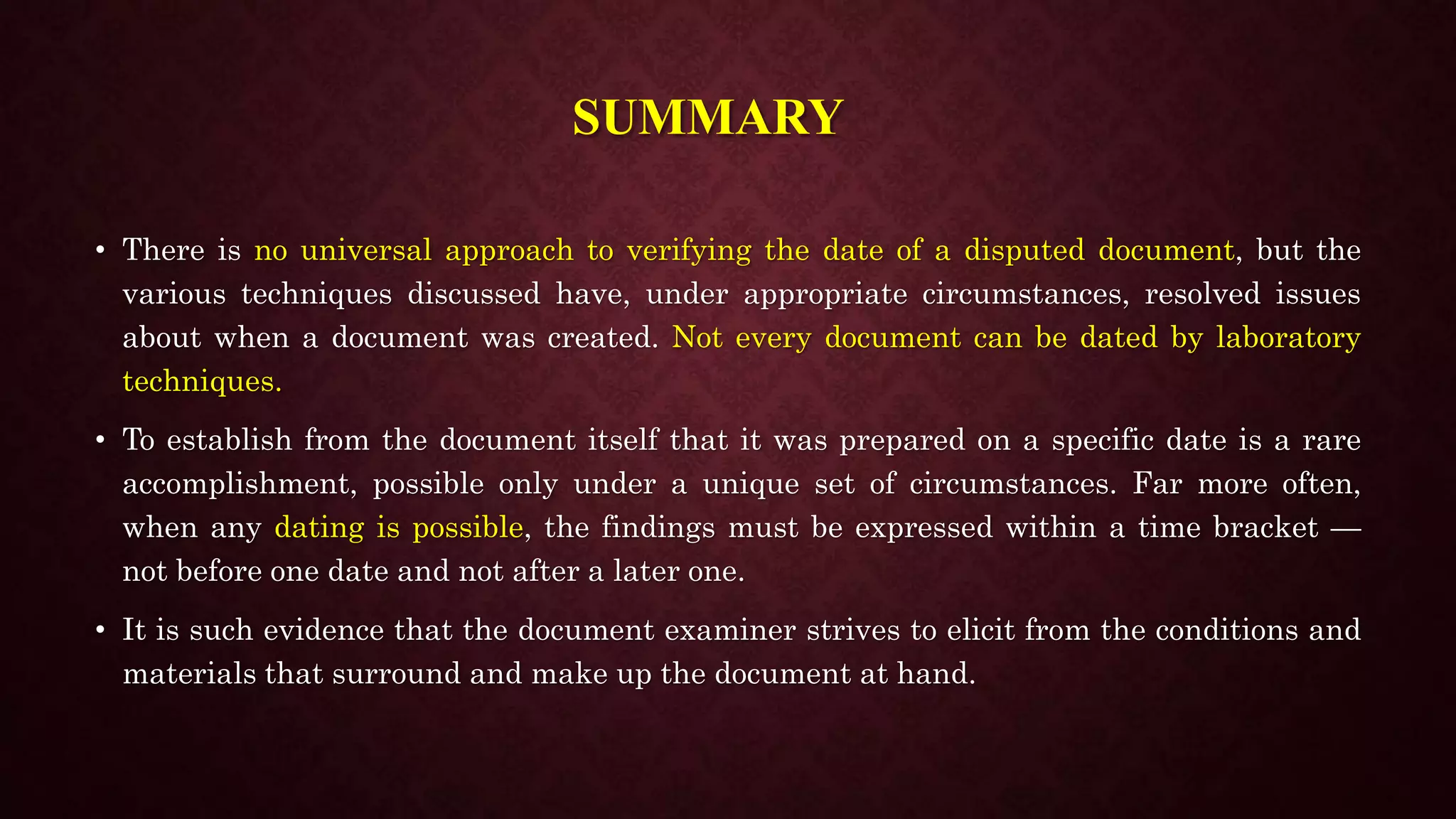 SUMMARY
• There is no universal approach to verifying the date of a disputed document, but the
various techniques discussed have, under appropriate circumstances, resolved issues
about when a document was created. Not every document can be dated by laboratory
techniques.
• To establish from the document itself that it was prepared on a specific date is a rare
accomplishment, possible only under a unique set of circumstances. Far more often,
when any dating is possible, the findings must be expressed within a time bracket —
not before one date and not after a later one.
• It is such evidence that the document examiner strives to elicit from the conditions and
materials that surround and make up the document at hand.
 