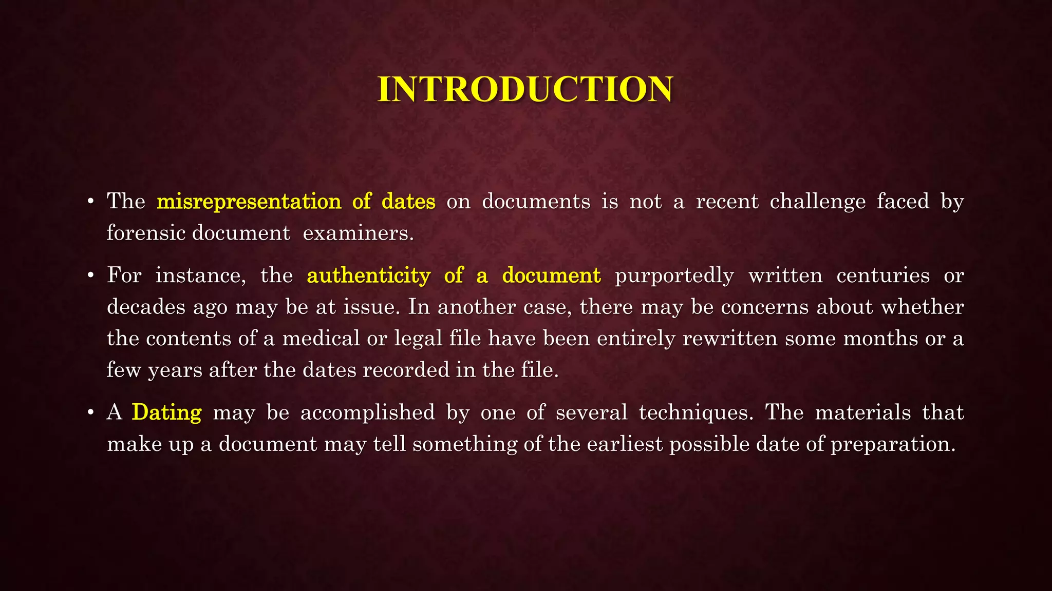 INTRODUCTION
• The misrepresentation of dates on documents is not a recent challenge faced by
forensic document examiners.
• For instance, the authenticity of a document purportedly written centuries or
decades ago may be at issue. In another case, there may be concerns about whether
the contents of a medical or legal file have been entirely rewritten some months or a
few years after the dates recorded in the file.
• A Dating may be accomplished by one of several techniques. The materials that
make up a document may tell something of the earliest possible date of preparation.
 