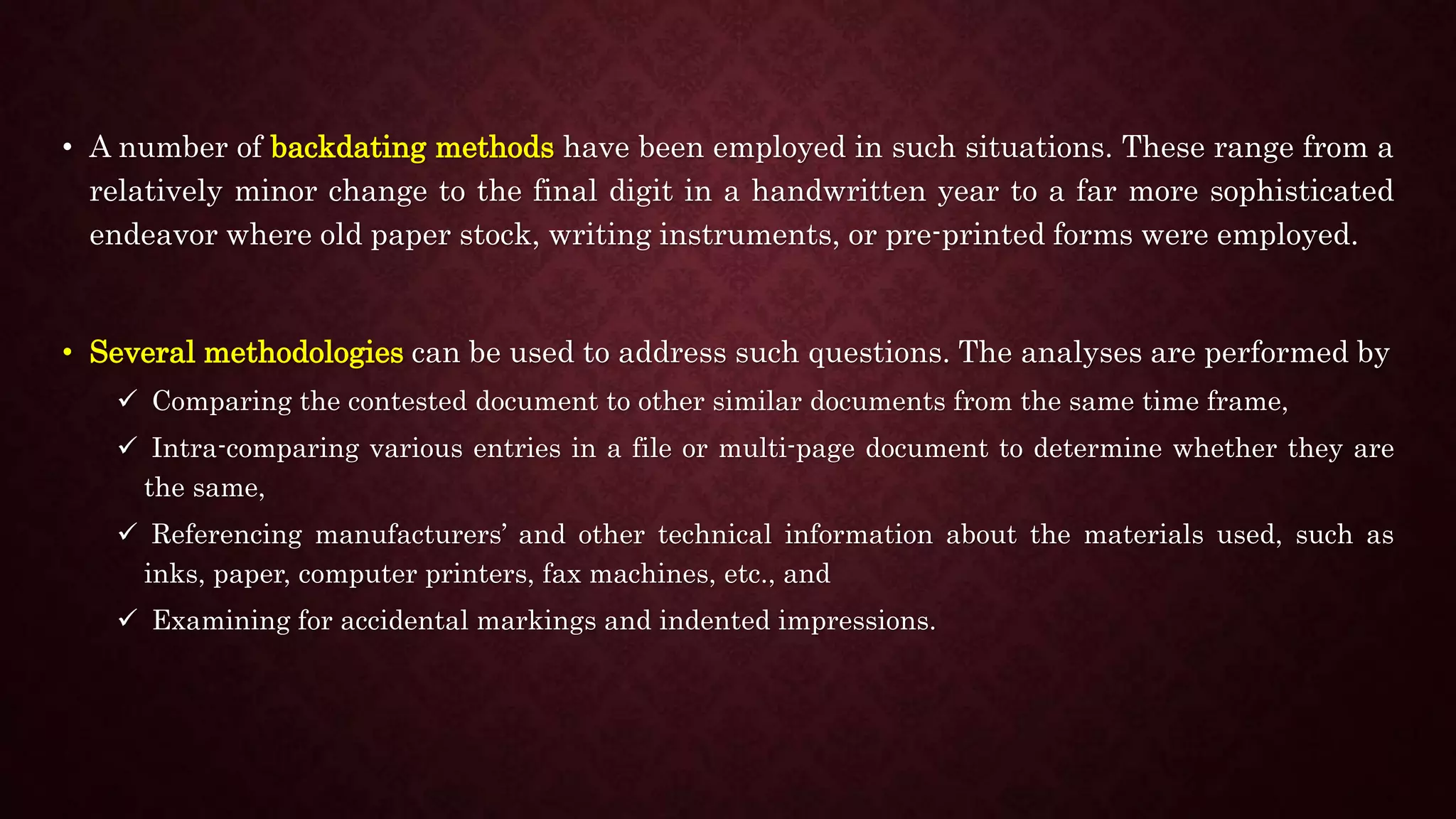 • A number of backdating methods have been employed in such situations. These range from a
relatively minor change to the final digit in a handwritten year to a far more sophisticated
endeavor where old paper stock, writing instruments, or pre-printed forms were employed.
• Several methodologies can be used to address such questions. The analyses are performed by
 Comparing the contested document to other similar documents from the same time frame,
 Intra-comparing various entries in a file or multi-page document to determine whether they are
the same,
 Referencing manufacturers’ and other technical information about the materials used, such as
inks, paper, computer printers, fax machines, etc., and
 Examining for accidental markings and indented impressions.
 