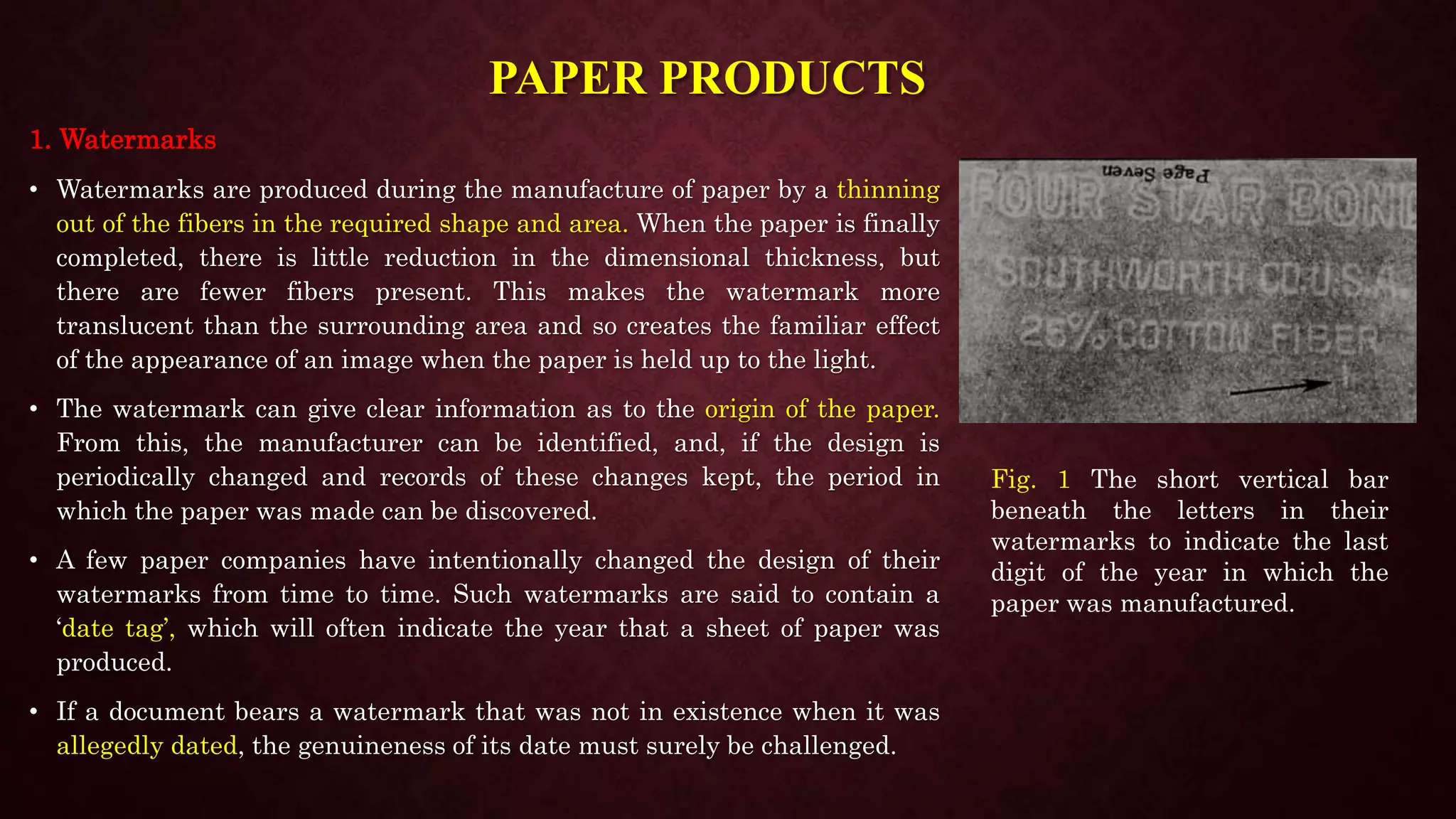 PAPER PRODUCTS
1. Watermarks
• Watermarks are produced during the manufacture of paper by a thinning
out of the fibers in the required shape and area. When the paper is finally
completed, there is little reduction in the dimensional thickness, but
there are fewer fibers present. This makes the watermark more
translucent than the surrounding area and so creates the familiar effect
of the appearance of an image when the paper is held up to the light.
• The watermark can give clear information as to the origin of the paper.
From this, the manufacturer can be identified, and, if the design is
periodically changed and records of these changes kept, the period in
which the paper was made can be discovered.
• A few paper companies have intentionally changed the design of their
watermarks from time to time. Such watermarks are said to contain a
‘date tag’, which will often indicate the year that a sheet of paper was
produced.
• If a document bears a watermark that was not in existence when it was
allegedly dated, the genuineness of its date must surely be challenged.
Fig. 1 The short vertical bar
beneath the letters in their
watermarks to indicate the last
digit of the year in which the
paper was manufactured.
 