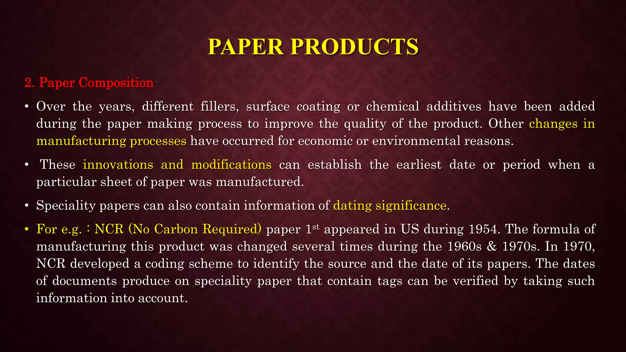 PAPER PRODUCTS
2. Paper Composition
• Over the years, different fillers, surface coating or chemical additives have been added
during the paper making process to improve the quality of the product. Other changes in
manufacturing processes have occurred for economic or environmental reasons.
• These innovations and modifications can establish the earliest date or period when a
particular sheet of paper was manufactured.
• Speciality papers can also contain information of dating significance.
• For e.g. : NCR (No Carbon Required) paper 1st appeared in US during 1954. The formula of
manufacturing this product was changed several times during the 1960s & 1970s. In 1970,
NCR developed a coding scheme to identify the source and the date of its papers. The dates
of documents produce on speciality paper that contain tags can be verified by taking such
information into account.
 