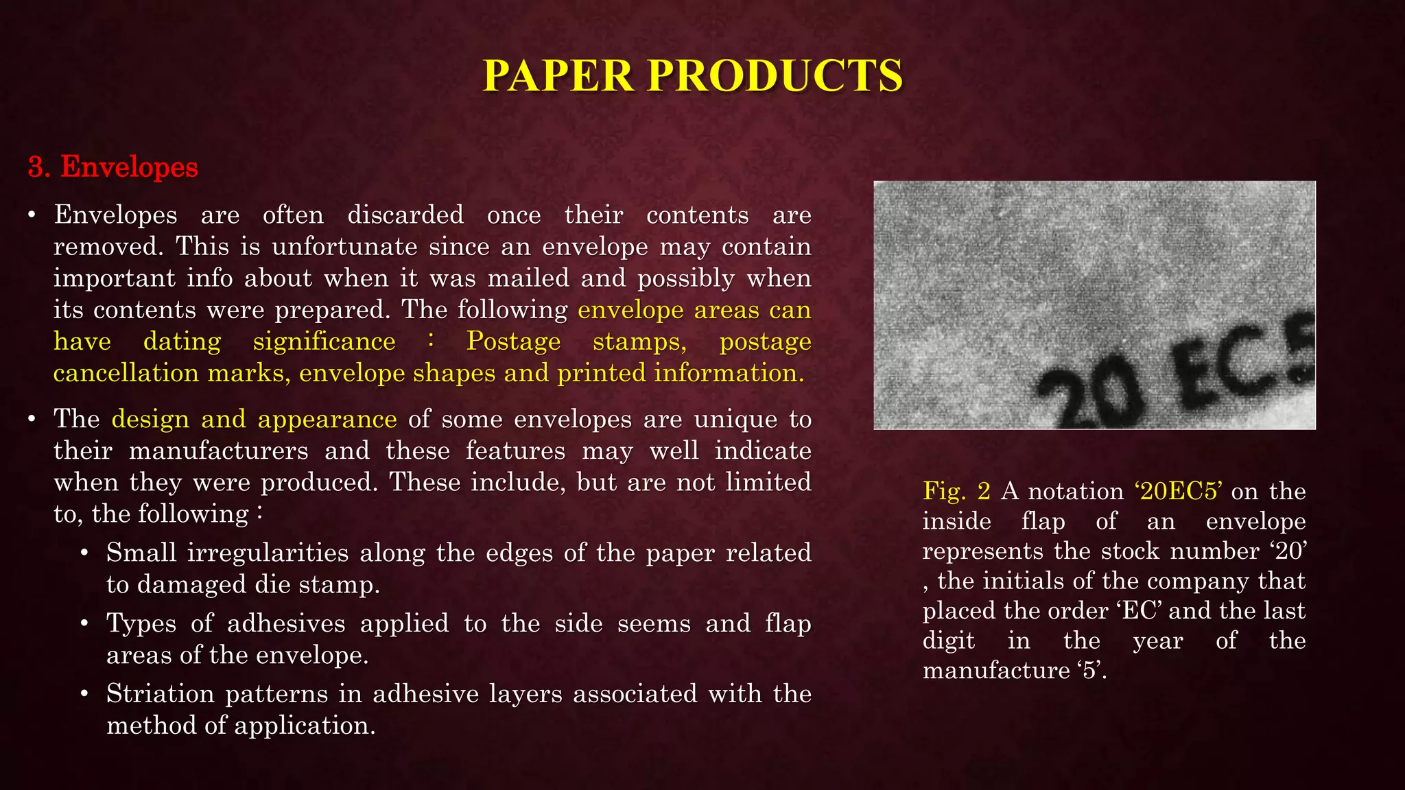 PAPER PRODUCTS
3. Envelopes
• Envelopes are often discarded once their contents are
removed. This is unfortunate since an envelope may contain
important info about when it was mailed and possibly when
its contents were prepared. The following envelope areas can
have dating significance : Postage stamps, postage
cancellation marks, envelope shapes and printed information.
• The design and appearance of some envelopes are unique to
their manufacturers and these features may well indicate
when they were produced. These include, but are not limited
to, the following :
• Small irregularities along the edges of the paper related
to damaged die stamp.
• Types of adhesives applied to the side seems and flap
areas of the envelope.
• Striation patterns in adhesive layers associated with the
method of application.
Fig. 2 A notation ‘20EC5’ on the
inside flap of an envelope
represents the stock number ‘20’
, the initials of the company that
placed the order ‘EC’ and the last
digit in the year of the
manufacture ‘5’.
 