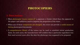 3. Toner Analysis
• Most photocopier toners consist of : a pigment; a binder which fixes the pigment to
the paper; and additives used to improve the properties of the toner.
• When any of these components are changed, the event can provide a useful means of
dating photocopied documents.
• A comprehensive library of the toners can be used to establish initial production
dates. In such cases, the manufacturer will confirm that a particular ingredient was
first used several years after the date the photocopy was supposed to be prepared.
PHOTOCOPIERS
 