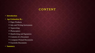 CONTENT
• Introduction
• Age Estimation By :
 Paper Products
 Inks and Writing Instruments
 Typewriting
 Photocopiers
 Handwriting and Signatures
 Contents of a Document
 Computer-Printed Documents
 Facsimile Documents
• Summary
 