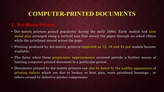 COMPUTER-PRINTED DOCUMENTS
2. Dot-Matrix Printers
• Dot-matrix printers gained popularity during the early 1980s. Early models had nine
metal pins arranged along a vertical axis that struck the paper through an inked ribbon
while the printhead moved across the page.
• Printing produced by dot-matrix printers improved as 12, 18 and 24 pin models became
available.
• The dates when these progressive improvements occurred provide a further means of
limiting computer printed document to a particular period.
• Documents printed by dot-matrix printers can also be dated by the sudden appearance of
printing defects which are due to broken or bent pins, worn printhead housings , or
others caused by defective printer components.
 