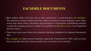 FACSIMILE DOCUMENTS
• Most modern offices now have one or more stand-alone, or multi-function, fax machines.
The popularity of faxes makes them the subject of scrutiny in many litigation cases where
issues arise about when a document was generated or transmitted. Establishing whether
a particular imaging system or model was available on the date at issue is an important
forensic inquiry.
• There have been cases where the printing technology postdates the disputed document’s
date.
• For example, an inkjet-printed facsimile supposedly transmitted in 1970 could not have
been, as at that time this printing method was not found in fax machines.
 