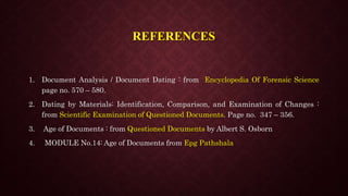 REFERENCES
1. Document Analysis / Document Dating : from Encyclopedia Of Forensic Science
page no. 570 – 580.
2. Dating by Materials: Identification, Comparison, and Examination of Changes :
from Scientific Examination of Questioned Documents. Page no. 347 – 356.
3. Age of Documents : from Questioned Documents by Albert S. Osborn
4. MODULE No.14: Age of Documents from Epg Pathshala
 