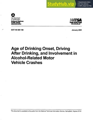 0
US. Department
- - i
of Transportation
Nalionai Highway
Traffic Saferfy Pe" 81111111" Pe"
Adminishafion ^iMnABLIBV
DOT HS 809188 January 2001
Age of Drinking Onset, Driving
After Drinking, and Involvement in
Alcohol-Related Motor
Vehicle Crashes
This document is available to the public from the National Technical Information Service, Springfield, Virginia 22161
 