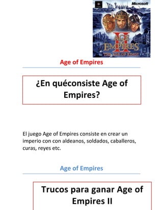 Age of Empires


     ¿En quéconsiste Age of
           Empires?


El juego Age of Empires consiste en crear un
imperio con con aldeanos, soldados, caballeros,
curas, reyes etc.


               Age of Empires


       Trucos para ganar Age of
              Empires II
 
