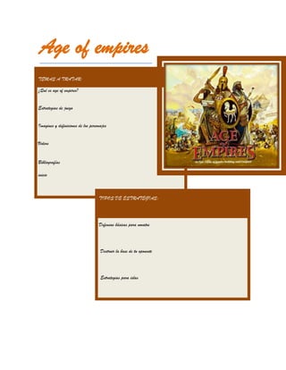 Age of empires
TEMAS A TRATAR:

¿Qué es age of empires?


Estrategias de juego


Imagines y definiciones de los personajes


Videos


Bibliografías

inicio



                                    TIPOS DE ESTRATEGIAS:




                                    Defensas básicas para novatos




                                     Destruir la base de tu oponente




                                     Estrategias para islas
 