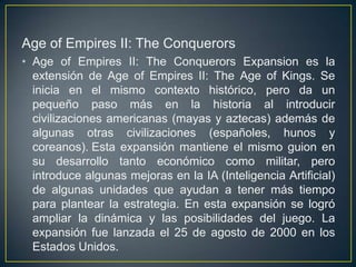 Age of Empires II: The Conquerors
• Age of Empires II: The Conquerors Expansion es la
extensión de Age of Empires II: The Age of Kings. Se
inicia en el mismo contexto histórico, pero da un
pequeño paso más en la historia al introducir
civilizaciones americanas (mayas y aztecas) además de
algunas otras civilizaciones (españoles, hunos y
coreanos). Esta expansión mantiene el mismo guion en
su desarrollo tanto económico como militar, pero
introduce algunas mejoras en la IA (Inteligencia Artificial)
de algunas unidades que ayudan a tener más tiempo
para plantear la estrategia. En esta expansión se logró
ampliar la dinámica y las posibilidades del juego. La
expansión fue lanzada el 25 de agosto de 2000 en los
Estados Unidos.

 