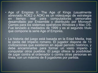 • Age of Empires II: The Age of Kings (usualmente
abreviado AOE2 o AOK) es un videojuego de estrategia
en tiempo real para computadoras personales
desarrollado por Ensemble y distribuido por Microsoft
Games para los sistemas operativos Windows y Mac OS.
Fue lanzado a mediados de 1999 y es el segundo título
que compone la serie Age of Empires.

• La historia del juego está basada en la Edad Media, tras
la caída del Imperio romano. El jugador dispone de 13
civilizaciones que existieron en aquel período histórico, y
debe encaminarlas para formar un vasto imperio y
conquistar otros pueblos. El juego ofrece la posibilidad
de jugar contra el ordenador o contra otras personas en
línea, con un máximo de 8 jugadores por partida.

 