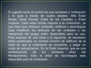 • El jugador toma el control de una sociedad o civilización
y la guía a través de cuatro edades: Alta Edad
Media, Edad Feudal, Edad de los Castillos y Edad
Imperial. Cada edad brinda mejoras a la civilización, ya
que hace que diversas unidades, edificios y tecnologías
(que modifican los atributos de las unidades o las
mecánicas del juego) estén disponibles para su uso.
Para avanzar de una edad a la siguiente, es necesario
tener construidos un número mínimo de edificios de la
edad en que la civilización se encuentre, y pagar un
costo de actualización. En la Edad Imperial, que es una
reminiscencia
de
los
primeros
años
del
Renacimiento, todo el árbol de tecnologías está
disponible para la civilización.

 