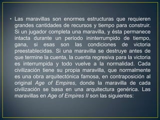 • Las maravillas son enormes estructuras que requieren
grandes cantidades de recursos y tiempo para construir.
Si un jugador completa una maravilla, y ésta permanece
intacta durante un período ininterrumpido de tiempo,
gana, si esas son las condiciones de victoria
preestablecidas. Si una maravilla se destruye antes de
que termine la cuenta, la cuenta regresiva para la victoria
es interrumpida y todo vuelve a la normalidad. Cada
civilización tiene su propia maravilla, que normalmente
es una obra arquitectónica famosa, en contraposición al
original Age of Empires, donde la maravilla de cada
civilización se basa en una arquitectura genérica. Las
maravillas en Age of Empires II son las siguientes:

 