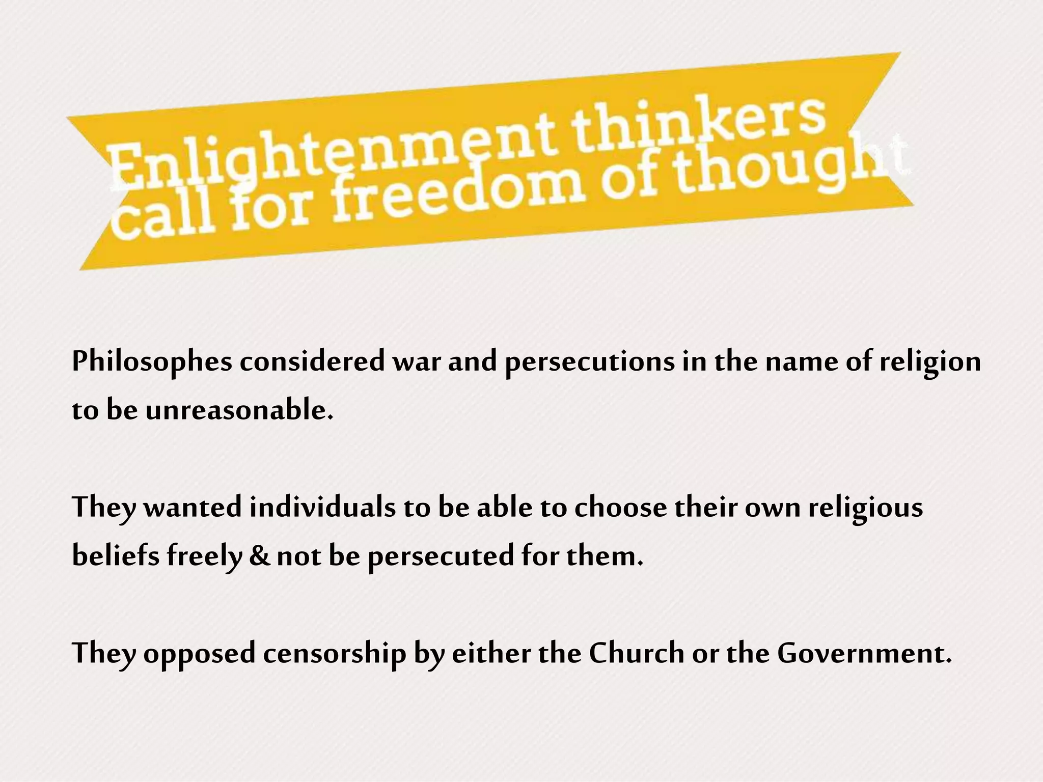 Philosophes considered war and persecutionsin the name of religion
to be unreasonable.
They wanted individuals to be able to choose their ownreligious
beliefs freely & not be persecutedfor them.
They opposed censorship by either the Church or the Government.
 