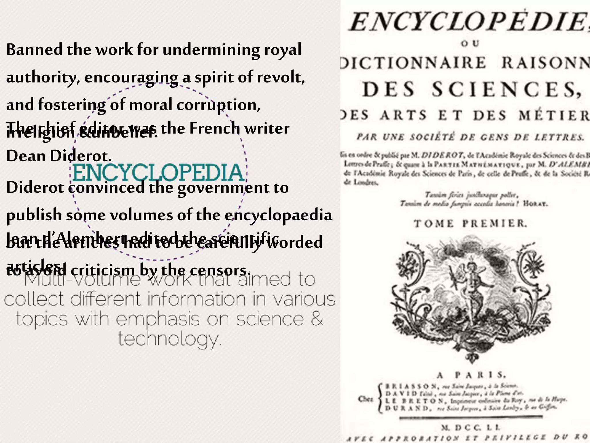The chief editor was the Frenchwriter
Dean Diderot.
Jean d’Alembertedited thescientific
articles.
Banned the workfor undermining royal
authority, encouraging a spirit of revolt,
and fostering of moral corruption,
irreligion &unbelief.
Diderot convinced the government to
publish some volumes of the encyclopaedia
but the articles had to be carefully worded
to avoid criticism by the censors.
 