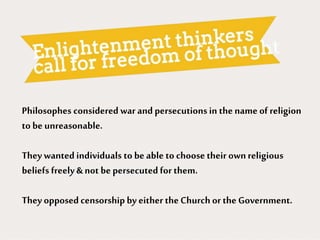 Philosophes considered war and persecutionsin the name of religion
to be unreasonable.
They wanted individuals to be able to choose their ownreligious
beliefs freely & not be persecutedfor them.
They opposed censorship by either the Church or the Government.
 