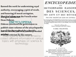 The chief editor was the Frenchwriter
Dean Diderot.
Jean d’Alembertedited thescientific
articles.
Banned the workfor undermining royal
authority, encouraging a spirit of revolt,
and fostering of moral corruption,
irreligion &unbelief.
Diderot convinced the government to
publish some volumes of the encyclopaedia
but the articles had to be carefully worded
to avoid criticism by the censors.
 