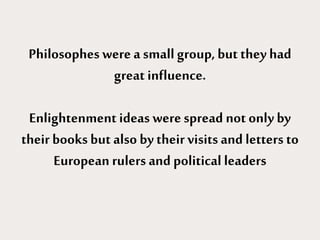 Philosophes were a small group, but they had
great influence.
Enlightenment ideas werespread not only by
their books but also by their visits and letters to
European rulers and political leaders
 