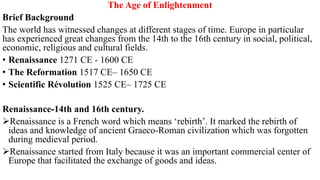 The Age of Enlightenment
Brief Background
The world has witnessed changes at different stages of time. Europe in particular
has experienced great changes from the 14th to the 16th century in social, political,
economic, religious and cultural fields.
• Renaissance 1271 CE - 1600 CE
• The Reformation 1517 CE– 1650 CE
• Scientific Révolution 1525 CE– 1725 CE
Renaissance-14th and 16th century.
Renaissance is a French word which means ‘rebirth’. It marked the rebirth of
ideas and knowledge of ancient Graeco-Roman civilization which was forgotten
during medieval period.
Renaissance started from Italy because it was an important commercial center of
Europe that facilitated the exchange of goods and ideas.
 