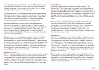 and software issues and point-of-sale issues, etc. All of these new issues
are increasingly complex and in many cases cross-ownership between
device manufacturer, carrier, app designer or reseller. It is still unclear
who will own the resolution for technical issues.
That said, well beyond the bespoke traditional outbound telemarketing
campaign, the years ahead will see many businesses transforming core
support processes to optimize them for creating revenue in the mobile
world. 69%of business-to-consumer (B2C) organizations surveyed
consider contact centers to be critical to revenue generationV
.
Consumers have amazing options at their fingertips, enabled by
information, services, and the ability to shop from anywhere via any
number of personal technology devices. According to Forrester Research,
more than 40%of Western Europeans purchase goods online, with
Germany, Switzerland and France all reporting more than 50% of
consumers doing so. In the US, 67% of consumers currently shop online,
using four or five web outletsVI
.
Executives across the enterprise are recognizing that every touchpoint
must first retain a customer and then turn positive experiences into
improvements to the bottom line. In recent researchVII
, it was noted that
companies need to become far more innovative, rebooting their strategy
to emphasize quality and customer experience, not price. In a fast-
moving and ultra-competitive marketplace, the customer service agents
who are listening and engaging are the part of the business creating
meaningful value at moments that matter.
Face time, any time.
Service interactions via video will also continue to grow as brands strive to
induce a human element into the conversation. This doesn’t have to be
about dealing with customer questions or complaints in a more engaging
way, but it’s about make offering new experiences, trials and tests via
webcam. According to some top tier retailers (e.g; Amazon) among tablet
owners, 75% of customer service interactions now come via the “Video”
button.
Winds of Cloud
Gartner says the worldwide cloud services market surpassed $109
billion in 2012VIII
and the demand for managed services keeps growing
signiﬁcantly, outpacing the traditional deployment model of buying and
managing uniﬁed communications and collaboration technology onsite. A
growing number of companies are choosing hosted collaboration services,
letting providers host dedicated equipment for them, or paying a license
fee to have collaboration services delivered by a service provider over the
cloud.
The key to taking advantage of this growth will be understanding the
nuances of the opportunity within service segments and geographic
regions, and then prioritizing investments in line with the opportunities.
The ability to dynamically provision, pay, and scale on-demand is
changing how most businesses will deploy IT in the future. Cloud
computing will make it possible to turn on services when needed and shut
them down when they’re not.
Social Media
One of the most significant trends over the last three years is the rise of
social media outside marketing and inside customer service. Social media
is moving beyond contacts and interactions to a culture of community
and collaboration for the most progressive companies. More than 23%
of consumers from the age of 18-32 prefer social media when learning
about products. Consumers are no longer relying solely on the traditional
channels of phone and email. They are interacting online with peers over
sponsored communities and over the public cloud via Facebook, Twitter,
Instagram, and Pinterest.
Consumers and consumer groups are setting up social media and other
online advice services themselves. Approximately 83% of consumers tell
their friends if they get a good deal, demonstrating that the demand for
advice from fellow customers is present and strong enough to influence
companies around the globeIX
.
p.10
 