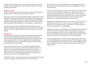 investment that companies expect from learning initiatives. By making
program goals and program outcomes tangible, companies can ensure
tangible improvements.
Generational Shift
By 2015, millennials will be the majority representation of the workforce,
as baby boomers retire in greater and greater numbersXIII
.
Millennials are known to have significantly different expectations for their
employment experience, forcing HR to face challenges of engaging and
retaining a new profile of employees, while also ensuring the knowledge
and skills of retiring baby boomers are maintained. For instance, 69% of
Millennials believe office attendance is unnecessary on a regular basis.
Companies will look to more sophisticated methodologies, tools and
processes to better predict, incorporate and react quickly to the changing
workforce in order to understand how to best motivate, train, and retain
workers.
Gamification
Industry leaders recognize that contact centers typically have low levels
of task discretion and mode rate levels of interaction task, and few
contact centers use quality improvement teams and autonomous work
groups extensively. This is the case regardless of the education level
of the employees. Moreover, performance appraisal and performance
monitoring are used extensivelyXIV
.
Yet, on the other hand, there is a much greater variability between
contact centers in the extent to which they use other human resource
practices, such as sophisticated selection, extensive training and
performance-related pay. Furthermore, the use of these other human
resource practices is not strongly associated with the way jobs are
designed. But this scenario is rapidly changing.
Everywhere we turn, it seems there are experts claiming that the best path
forward is to engage people with elements of competitive play.
Gamification has now been established as a valid engagement tool in
the enterprise to drive workforce and customer engagement and drive
business growth.
Customer service organizations have a lot of experience with goal setting,
rules, and incentives. What the industry hasn’t figured out is how to
align work with personal passion and commitment. The big change on
Employee Management practices is based on the result of some research
that states we enjoy games and spend so much time playing them
because it is our choiceXV
. We volunteer to enter their fray.
Meanwhile, the problem with work is that so much of it feels involuntary.
Certainly no one forced us or a customer service employee to take a
particular job, but whatever sense of excitement or mission we felt as a
new recruit has been lost in the daily grind.
Applying game design in the workplace can bring back the thrill of putting
points on the board, beating the odds, and accomplishing important
goals. Leveraging game mechanics can unleash passion, potential, and
personal commitment. Games can help transform the weak links of social
media connections and conversations into purposeful networks.
The technology research firm Gartner predicts gamification will be used
in 25% of redesigned business processes by 2015. This will grow to more
than a $2.8 billion business by 2016, and 70% of Global 2000 businesses
will be managing at least one “gamified” application or system in the
following years.
p.17
 