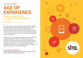 This report is the result of collaboration between Sitel’s employees
and stakeholders from around the globe. Our company is now
providing services through more than 61,000 employees in 21
countries on behalf of some of the best known brands in the world
in the most diverse number of industries with global solutions that
include customer acquisition, customer care, technical support and
social media programs.
The question we try to address in this report is: how is the Customer
Relations responding in 2015 to continued pressure on cost,
expectation for higher quality, rising complexity, and decreasing
cycle-time to respond to clients? This report will address the drivers
of trends we are observing – evolving channels and customer
experience expectations – and will provide insight into methods for
addressing the customer relationship evolution.
Who should read this document?
Customer Care and CRM Professionals, Contact Center and CRM
Leaders, Marketing Strategy VP & Directors.
Sitel Research and Insights
TRENDS RESHAPING THE
FUTURE OF CUSTOMER SERVICE
AGE OF
EXPERIENCE
Gesner Filoso
Sitel Global Marketing & Brand Director
p.02
 