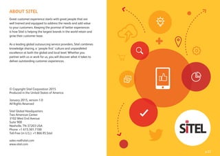 p.22
ABOUT SITEL
Great customer experience starts with great people that are
well trained and equipped to address the needs and add value
to your customers. Keeping the promise of better experiences
is how Sitel is helping the largest brands in the world retain and
grow their customer base.
As a leading global outsourcing service providers, Sitel combines
knowledge sharing, a ‘people ﬁrst’ culture and unparalleled
excellence at both the global and local level. Whether you
partner with us or work for us, you will discover what it takes to
deliver outstanding customer experiences.
© Copyright Sitel Corporation 2015
Produced in the United States of America
January 2015, version 1.0
All Rights Reserved
Sitel Global Headquarters
Two American Center
3102 West End Avenue
Suite 900
Nashville, TN 37203 USA
Phone: +1 615.301.7100
Toll-Free (in U.S.): +1 866.95.Sitel
sales-na@sitel.com
www.sitel.com
 