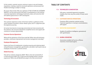 In this context, customer services continue to grow in size and strategic
importance, creating a need for structured operations and processes and
flexible technology to adapt to change.
Of course, these trends offer just a glimpse of THE FUTURE OF CUSTOMER
SERVICE, not the entire picture. But they’re manifestations of the shifting
consumer expectation, technology movements, ideas, and outcomes that
will redefine great service in 2015 and beyond.
Technology & Innovation
The customer experience center of the future will be a confluence of the
cloud, hardware innovation, shorter release cycles, and IT’s alignment with
the experience journey.
As human lives become increasingly entrenched and interconnected with
the solutions, the consumer demand for simplified service and support will
continue to increase exponentially.
Customer Service Operations
What will the operations of the future look like? What roles will third-party
providers, continuous improvement and remote management tools play?
Employee Management
Explore the future of employment, including acquiring and retaining talent
and performance management, gamification, and what it will mean to be an
employee of tomorrow’s customer service.
Global Sourcing
How will our industry change by 2020? What is the real cost-benefit of
a multi-sourcing model? Can a multi-sourcing strategy protect customer
experience? What role will Work@Home play in the new environment?
TECHNOLOGY & INNOVATION
TABLE OF CONTENTS
Info-sense, connected experience ecosystem,
mobility, face time, any time, winds of cloud, social
media
CUSTOMER SERVICE OPERATIONS
Customer effort, proactive customer service,
Customer experience is moving to recentralization,
self-support
EMPLOYEE MANAGEMENT
Analytics & workforce intelligence, generational
shift, gamification
GLOBAL SOURCING
Automation-enabled self-service, offshore,
nearshore, home based agents
p.05
P.06
P.12
P.15
P.19
 