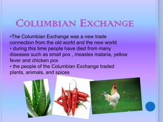 COLUMBIAN EXCHANGE
•The Columbian Exchange was a new trade
connection from the old world and the new world
• during this time people have died from many
diseases such as small pox , measles malaria, yellow
fever and chicken pox
• the people of the Columbian Exchange traded
plants, animals, and spices
 