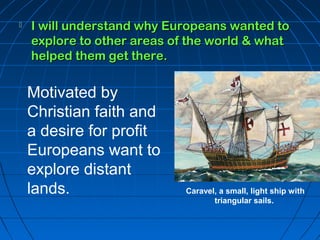  I will uunnddeerrssttaanndd wwhhyy EEuurrooppeeaannss wwaanntteedd ttoo 
eexxpplloorree ttoo ootthheerr aarreeaass ooff tthhee wwoorrlldd && wwhhaatt 
hheellppeedd tthheemm ggeett tthheerree.. 
Motivated by 
Christian faith and 
a desire for profit 
Europeans want to 
explore distant 
lands. Caravel, a small, light ship with 
triangular sails. 
 