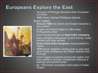 • Success of Portugal attracted other European 
countries 
• 1521 Spain claimed Philippine Islands 
Dutch Traders 
• Around 1600 the Dutch and English became a 
sea powers 
• English and Dutch began to take away 
Portuguese power 
• Each country formed an East India Company 
• Each company had power to print money, make 
treaties and raise armies 
• Dutch East India Company most powerful in 
region 
• 1619 Dutch establish trading post in Java and 
took Straits of Malacca and Spice Islands from 
Portugal 
• Dutch began to expand across the region and 
their capital in Europe, Amsterdam became a 
leading commercial center 
• By 1700 Dutch controlled most trade in Indian 
Ocean 
 