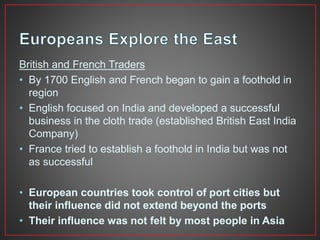 British and French Traders 
• By 1700 English and French began to gain a foothold in 
region 
• English focused on India and developed a successful 
business in the cloth trade (established British East India 
Company) 
• France tried to establish a foothold in India but was not 
as successful 
• European countries took control of port cities but 
their influence did not extend beyond the ports 
• Their influence was not felt by most people in Asia 
 