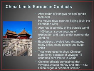 • After death of Hongwu his son Yonglo 
took over 
• He moved royal court to Beijing (built the 
Forbidden City) 
• Also had a curiosity of the outside world 
• 1405 began seven voyages of 
exploration and trade under commander 
Zeng He 
• Expeditions traveled long distances, 
many ships, many people and huge 
ships 
• Trips were used to show Chinese 
superiority, because of voyages 16 
countries sent tribute to China 
• Chinese officials complained that 
voyages wasted money and after 1433 
China began a period of isolation 
 