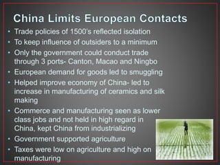 • Trade policies of 1500’s reflected isolation 
• To keep influence of outsiders to a minimum 
• Only the government could conduct trade 
through 3 ports- Canton, Macao and Ningbo 
• European demand for goods led to smuggling 
• Helped improve economy of China- led to 
increase in manufacturing of ceramics and silk 
making 
• Commerce and manufacturing seen as lower 
class jobs and not held in high regard in 
China, kept China from industrializing 
• Government supported agriculture 
• Taxes were low on agriculture and high on 
manufacturing 
 