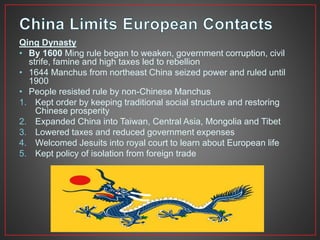 Qing Dynasty 
• By 1600 Ming rule began to weaken, government corruption, civil 
strife, famine and high taxes led to rebellion 
• 1644 Manchus from northeast China seized power and ruled until 
1900 
• People resisted rule by non-Chinese Manchus 
1. Kept order by keeping traditional social structure and restoring 
Chinese prosperity 
2. Expanded China into Taiwan, Central Asia, Mongolia and Tibet 
3. Lowered taxes and reduced government expenses 
4. Welcomed Jesuits into royal court to learn about European life 
5. Kept policy of isolation from foreign trade 
 