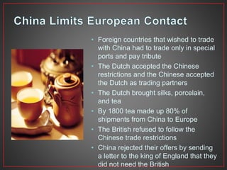 • Foreign countries that wished to trade 
with China had to trade only in special 
ports and pay tribute 
• The Dutch accepted the Chinese 
restrictions and the Chinese accepted 
the Dutch as trading partners 
• The Dutch brought silks, porcelain, 
and tea 
• By 1800 tea made up 80% of 
shipments from China to Europe 
• The British refused to follow the 
Chinese trade restrictions 
• China rejected their offers by sending 
a letter to the king of England that they 
did not need the British 
 